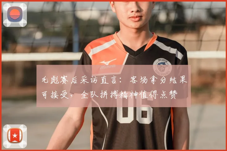 毛彪赛后采访直言:客场拿分结果可接受,全队拼搏精神值得点赞