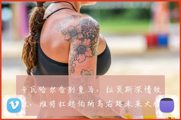卡瓦哈尔告别皇马，拉莫斯深情致敬，谁将扛起伯纳乌右路未来大旗？