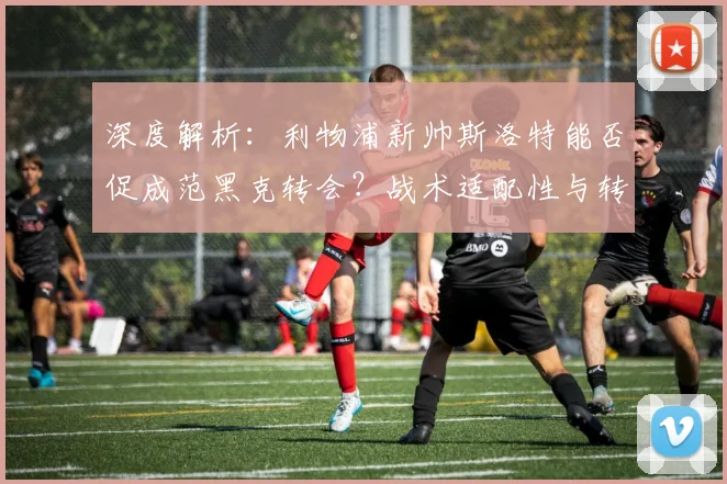 深度解析:利物浦新帅斯洛特能否促成范黑克转会?战术适配性与转会可能性探讨