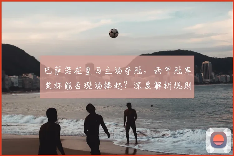 巴萨若在皇马主场夺冠，西甲冠军奖杯能否现场捧起？深度解析规则与看点