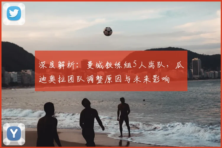 深度解析：曼城教练组5人离队，瓜迪奥拉团队调整原因与未来影响