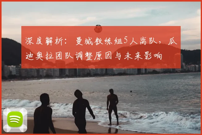 深度解析:曼城教练组5人离队,瓜迪奥拉团队调整原因与未来影响