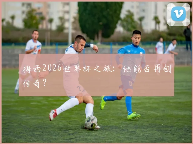 梅西2026世界杯之旅:他能否再创传奇?