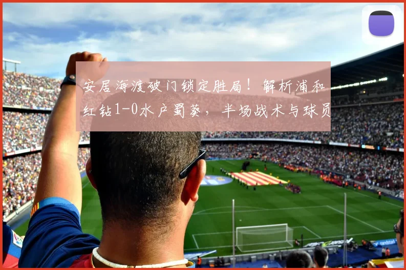 安居海渡破门锁定胜局！解析浦和红钻1-0水户蜀葵，半场战术与球员表现回顾