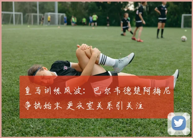 皇马训练风波：巴尔韦德楚阿梅尼争执始末 更衣室关系引关注
